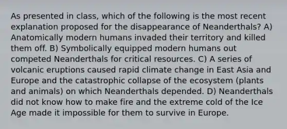 As presented in class, which of the following is the most recent explanation proposed for the disappearance of Neanderthals? A) Anatomically modern humans invaded their territory and killed them off. B) Symbolically equipped modern humans out competed Neanderthals for critical resources. C) A series of volcanic eruptions caused rapid climate change in East Asia and Europe and the catastrophic collapse of <a href='https://www.questionai.com/knowledge/k49x5J3j3W-the-ecosystem' class='anchor-knowledge'>the ecosystem</a> (plants and animals) on which Neanderthals depended. D) Neanderthals did not know how to make fire and the extreme cold of the Ice Age made it impossible for them to survive in Europe.