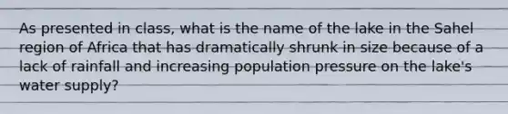 As presented in class, what is the name of the lake in the Sahel region of Africa that has dramatically shrunk in size because of a lack of rainfall and increasing population pressure on the lake's water supply?