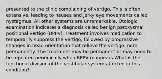 presented to the clinic complaining of vertigo. This is often extensive, leading to nausea and jerky eye movements called nystagmus. All other systems are unremarkable. Otologic examination indicates a diagnosis called benign paroxysmal positional vertigo (BPPV). Treatment involves medication to temporarily suppress the vertigo, followed by progressive changes in head orientation that relieve the vertigo more permanently. The treatment may be permanent or may need to be repeated periodically when BPPV reappears.What is the functional division of the vestibular system affected in this condition?