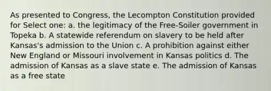 As presented to Congress, the Lecompton Constitution provided for Select one: a. the legitimacy of the Free-Soiler government in Topeka b. A statewide referendum on slavery to be held after Kansas's admission to the Union c. A prohibition against either New England or Missouri involvement in Kansas politics d. The admission of Kansas as a slave state e. The admission of Kansas as a free state