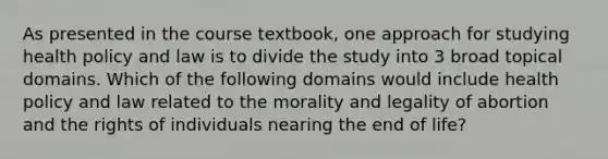 As presented in the course textbook, one approach for studying health policy and law is to divide the study into 3 broad topical domains. Which of the following domains would include health policy and law related to the morality and legality of abortion and the rights of individuals nearing the end of life?