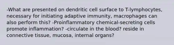 -What are presented on dendritic cell surface to T-lymphocytes, necessary for initiating adaptive immunity, macrophages can also perform this? -Proinflammatory chemical-secreting cells promote inflammation? -circulate in <a href='https://www.questionai.com/knowledge/k7oXMfj7lk-the-blood' class='anchor-knowledge'>the blood</a>? reside in <a href='https://www.questionai.com/knowledge/kYDr0DHyc8-connective-tissue' class='anchor-knowledge'>connective tissue</a>, mucosa, internal organs?