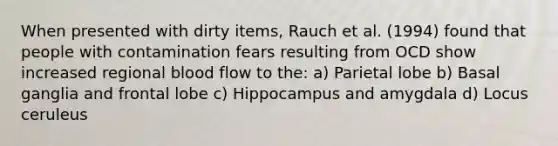 When presented with dirty items, Rauch et al. (1994) found that people with contamination fears resulting from OCD show increased regional blood flow to the: a) Parietal lobe b) Basal ganglia and frontal lobe c) Hippocampus and amygdala d) Locus ceruleus