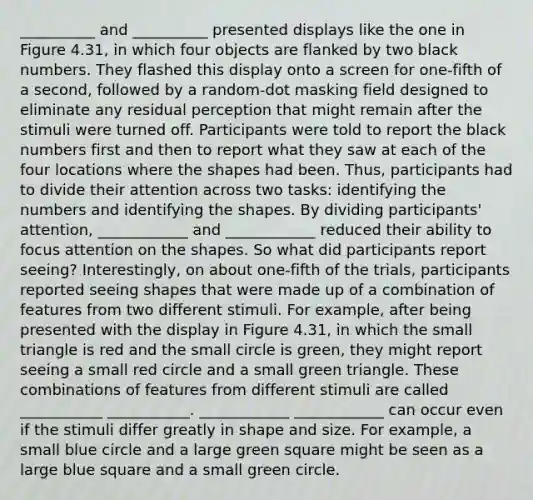 __________ and __________ presented displays like the one in Figure 4.31, in which four objects are flanked by two black numbers. They flashed this display onto a screen for one-fifth of a second, followed by a random-dot masking field designed to eliminate any residual perception that might remain after the stimuli were turned off. Participants were told to report the black numbers first and then to report what they saw at each of the four locations where the shapes had been. Thus, participants had to divide their attention across two tasks: identifying the numbers and identifying the shapes. By dividing participants' attention, ____________ and ____________ reduced their ability to focus attention on the shapes. So what did participants report seeing? Interestingly, on about one-fifth of the trials, participants reported seeing shapes that were made up of a combination of features from two different stimuli. For example, after being presented with the display in Figure 4.31, in which the small triangle is red and the small circle is green, they might report seeing a small red circle and a small green triangle. These combinations of features from different stimuli are called ___________ ___________. ____________ ____________ can occur even if the stimuli differ greatly in shape and size. For example, a small blue circle and a large green square might be seen as a large blue square and a small green circle.