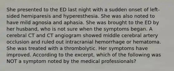 She presented to the ED last night with a sudden onset of left-sided hemiparesis and hyperesthesia. She was also noted to have mild agnosia and aphasia. She was brought to the ED by her husband, who is not sure when the symptoms began. A cerebral CT and CT angiogram showed middle cerebral artery occlusion and ruled out intracranial hemorrhage or hematoma. She was treated with a thrombolytic. Her symptoms have improved. According to the excerpt, which of the following was NOT a symptom noted by the medical professionals?