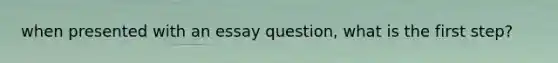 when presented with an essay question, what is the first step?