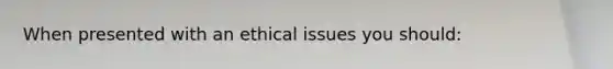 When presented with an ethical issues you should: