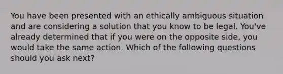 You have been presented with an ethically ambiguous situation and are considering a solution that you know to be legal. You've already determined that if you were on the opposite side, you would take the same action. Which of the following questions should you ask next?