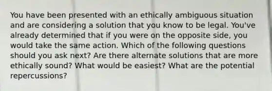 You have been presented with an ethically ambiguous situation and are considering a solution that you know to be legal. You've already determined that if you were on the opposite side, you would take the same action. Which of the following questions should you ask next? Are there alternate solutions that are more ethically sound? What would be easiest? What are the potential repercussions?