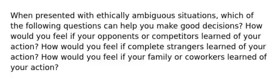 When presented with ethically ambiguous situations, which of the following questions can help you make good decisions? How would you feel if your opponents or competitors learned of your action? How would you feel if complete strangers learned of your action? How would you feel if your family or coworkers learned of your action?