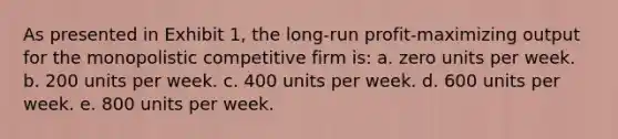 As presented in Exhibit 1, the long-run profit-maximizing output for the monopolistic competitive firm is: a. zero units per week. b. 200 units per week. c. 400 units per week. d. 600 units per week. e. 800 units per week.