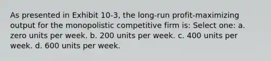 As presented in Exhibit 10-3, the long-run profit-maximizing output for the monopolistic competitive firm is: Select one: a. zero units per week. b. 200 units per week. c. 400 units per week. d. 600 units per week.