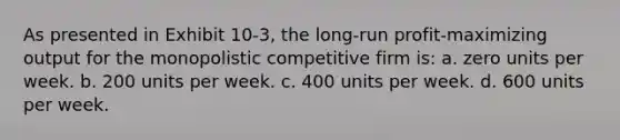 As presented in Exhibit 10-3, the long-run profit-maximizing output for the monopolistic competitive firm is: a. zero units per week. b. 200 units per week. c. 400 units per week. d. 600 units per week.