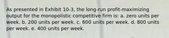 As presented in Exhibit 10-3, the long-run profit-maximizing output for the monopolistic competitive firm is: a. zero units per week. b. 200 units per week. c. 600 units per week. d. 800 units per week. e. 400 units per week.