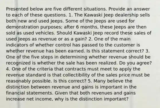 Presented below are five different situations. Provide an answer to each of these questions. 1. The Kawaski Jeep dealership sells both new and used Jeeps. Some of the Jeeps are used for demonstration purposes; after 6 months, these Jeeps are then sold as used vehicles. Should Kawaski Jeep record these sales of used Jeeps as revenue or as a gain? 2. One of the main indicators of whether control has passed to the customer is whether revenue has been earned. Is this statement correct? 3. One of the five steps in determining whether revenue should be recognized is whether the sale has been realized. Do you agree? 4. One of the criteria that contracts must meet to apply the revenue standard is that collectibility of the sales price must be reasonably possible. Is this correct? 5. Many believe the distinction between revenue and gains is important in the financial statements. Given that both revenues and gains increase net income, why is the distinction important?