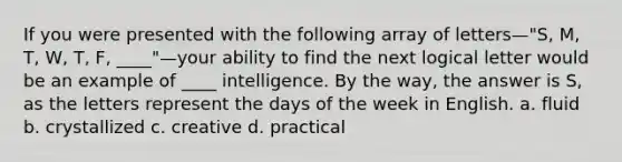 If you were presented with the following array of letters—"S, M, T, W, T, F, ____"—your ability to find the next logical letter would be an example of ____ intelligence. By the way, the answer is S, as the letters represent the days of the week in English.​ a. fluid​ b. ​crystallized c. ​creative d. ​practical