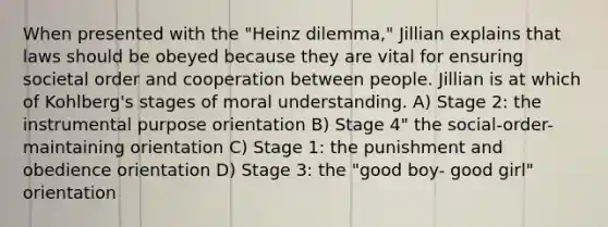 When presented with the "Heinz dilemma," Jillian explains that laws should be obeyed because they are vital for ensuring societal order and cooperation between people. Jillian is at which of Kohlberg's stages of moral understanding. A) Stage 2: the instrumental purpose orientation B) Stage 4" the social-order-maintaining orientation C) Stage 1: the punishment and obedience orientation D) Stage 3: the "good boy- good girl" orientation