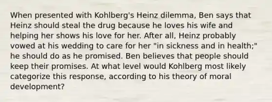 When presented with Kohlberg's Heinz dilemma, Ben says that Heinz should steal the drug because he loves his wife and helping her shows his love for her. After all, Heinz probably vowed at his wedding to care for her "in sickness and in health;" he should do as he promised. Ben believes that people should keep their promises. At what level would Kohlberg most likely categorize this response, according to his theory of moral development?