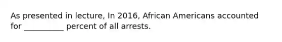 As presented in lecture, In 2016, <a href='https://www.questionai.com/knowledge/kktT1tbvGH-african-americans' class='anchor-knowledge'>african americans</a> accounted for __________ percent of all arrests.