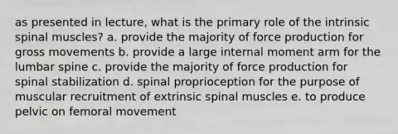 as presented in lecture, what is the primary role of the intrinsic spinal muscles? a. provide the majority of force production for gross movements b. provide a large internal moment arm for the lumbar spine c. provide the majority of force production for spinal stabilization d. spinal proprioception for the purpose of muscular recruitment of extrinsic spinal muscles e. to produce pelvic on femoral movement