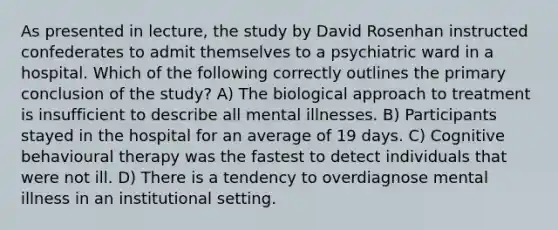 As presented in lecture, the study by David Rosenhan instructed confederates to admit themselves to a psychiatric ward in a hospital. Which of the following correctly outlines the primary conclusion of the study? A) The biological approach to treatment is insufficient to describe all mental illnesses. B) Participants stayed in the hospital for an average of 19 days. C) Cognitive behavioural therapy was the fastest to detect individuals that were not ill. D) There is a tendency to overdiagnose mental illness in an institutional setting.