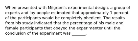 When presented with Milgram's experimental design, a group of experts and lay people estimated that approximately 1 percent of the participants would be completely obedient. The results from his study indicated that the percentage of his male and female participants that obeyed the experimenter until the conclusion of the experiment was _______.