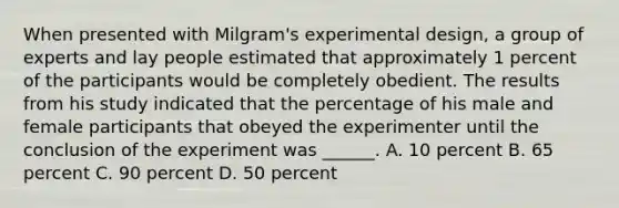 When presented with Milgram's experimental design, a group of experts and lay people estimated that approximately 1 percent of the participants would be completely obedient. The results from his study indicated that the percentage of his male and female participants that obeyed the experimenter until the conclusion of the experiment was ______. A. 10 percent B. 65 percent C. 90 percent D. 50 percent