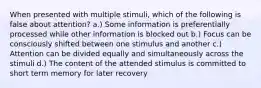 When presented with multiple stimuli, which of the following is false about attention? a.) Some information is preferentially processed while other information is blocked out b.) Focus can be consciously shifted between one stimulus and another c.) Attention can be divided equally and simultaneously across the stimuli d.) The content of the attended stimulus is committed to short term memory for later recovery