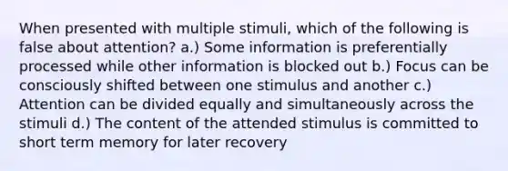 When presented with multiple stimuli, which of the following is false about attention? a.) Some information is preferentially processed while other information is blocked out b.) Focus can be consciously shifted between one stimulus and another c.) Attention can be divided equally and simultaneously across the stimuli d.) The content of the attended stimulus is committed to short term memory for later recovery