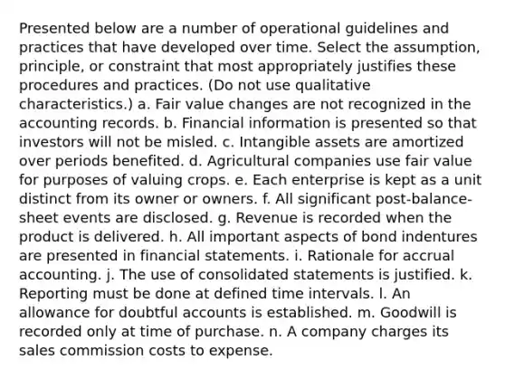 Presented below are a number of operational guidelines and practices that have developed over time. Select the assumption, principle, or constraint that most appropriately justifies these procedures and practices. (Do not use qualitative characteristics.) a. Fair value changes are not recognized in the accounting records. b. Financial information is presented so that investors will not be misled. c. Intangible assets are amortized over periods benefited. d. Agricultural companies use fair value for purposes of valuing crops. e. Each enterprise is kept as a unit distinct from its owner or owners. f. All significant post-balance-sheet events are disclosed. g. Revenue is recorded when the product is delivered. h. All important aspects of bond indentures are presented in financial statements. i. Rationale for accrual accounting. j. The use of consolidated statements is justified. k. Reporting must be done at defined time intervals. l. An allowance for doubtful accounts is established. m. Goodwill is recorded only at time of purchase. n. A company charges its sales commission costs to expense.