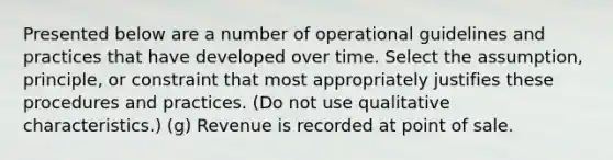 Presented below are a number of operational guidelines and practices that have developed over time. Select the assumption, principle, or constraint that most appropriately justifies these procedures and practices. (Do not use qualitative characteristics.) (g) Revenue is recorded at point of sale.