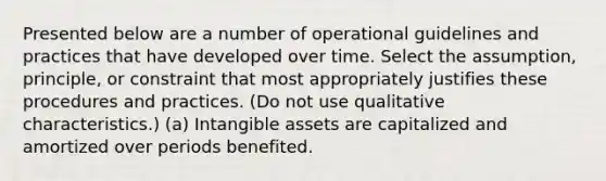 Presented below are a number of operational guidelines and practices that have developed over time. Select the assumption, principle, or constraint that most appropriately justifies these procedures and practices. (Do not use qualitative characteristics.) (a) Intangible assets are capitalized and amortized over periods benefited.