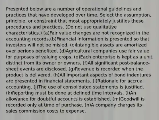 Presented below are a number of operational guidelines and practices that have developed over time. Select the assumption, principle, or constraint that most appropriately justifies these procedures and practices. (Do not use qualitative characteristics.) (a)Fair value changes are not recognized in the accounting records.(b)Financial information is presented so that investors will not be misled. (c)Intangible assets are amortized over periods benefited. (d)Agricultural companies use fair value for purposes of valuing crops. (e)Each enterprise is kept as a unit distinct from its owner or owners. (f)All significant post-balance-sheet events are disclosed. (g)Revenue is recorded when the product is delivered. (h)All important aspects of bond indentures are presented in financial statements. (i)Rationale for accrual accounting. (j)The use of consolidated statements is justified. (k)Reporting must be done at defined time intervals. (l)An allowance for doubtful accounts is established. (m)Goodwill is recorded only at time of purchase. (n)A company charges its sales commission costs to expense.