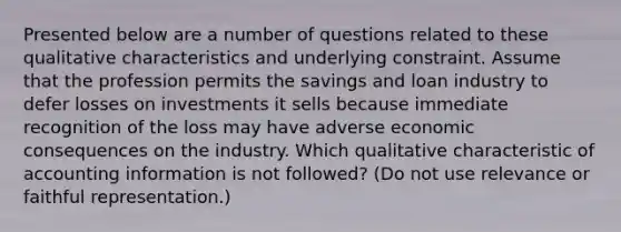 Presented below are a number of questions related to these qualitative characteristics and underlying constraint. Assume that the profession permits the savings and loan industry to defer losses on investments it sells because immediate recognition of the loss may have adverse economic consequences on the industry. Which qualitative characteristic of accounting information is not followed? (Do not use relevance or faithful representation.)