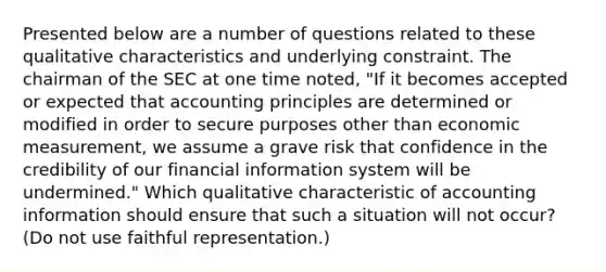 Presented below are a number of questions related to these qualitative characteristics and underlying constraint. The chairman of the SEC at one time noted, "If it becomes accepted or expected that accounting principles are determined or modified in order to secure purposes other than economic measurement, we assume a grave risk that confidence in the credibility of our financial information system will be undermined." Which qualitative characteristic of accounting information should ensure that such a situation will not occur? (Do not use faithful representation.)