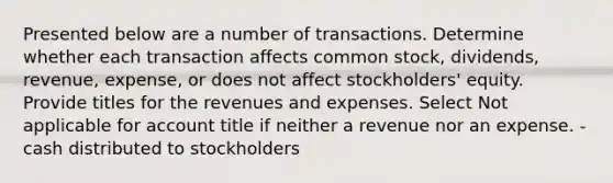 Presented below are a number of transactions. Determine whether each transaction affects common stock, dividends, revenue, expense, or does not affect stockholders' equity. Provide titles for the revenues and expenses. Select Not applicable for account title if neither a revenue nor an expense. -cash distributed to stockholders