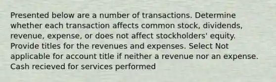 Presented below are a number of transactions. Determine whether each transaction affects common stock, dividends, revenue, expense, or does not affect stockholders' equity. Provide titles for the revenues and expenses. Select Not applicable for account title if neither a revenue nor an expense. Cash recieved for services performed