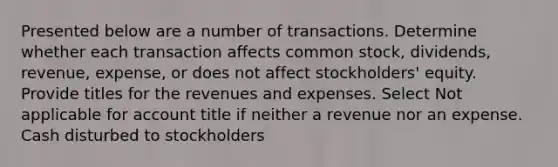 Presented below are a number of transactions. Determine whether each transaction affects common stock, dividends, revenue, expense, or does not affect stockholders' equity. Provide titles for the revenues and expenses. Select Not applicable for account title if neither a revenue nor an expense. Cash disturbed to stockholders