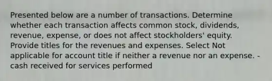 Presented below are a number of transactions. Determine whether each transaction affects common stock, dividends, revenue, expense, or does not affect stockholders' equity. Provide titles for the revenues and expenses. Select Not applicable for account title if neither a revenue nor an expense. -cash received for services performed