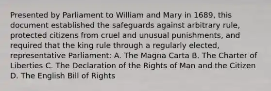 Presented by Parliament to William and Mary in 1689, this document established the safeguards against arbitrary rule, protected citizens from cruel and unusual punishments, and required that the king rule through a regularly elected, representative Parliament: A. The Magna Carta B. The Charter of Liberties C. The Declaration of the Rights of Man and the Citizen D. The English Bill of Rights