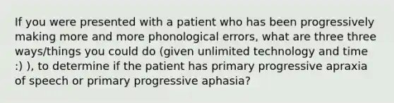 If you were presented with a patient who has been progressively making more and more phonological errors, what are three three ways/things you could do (given unlimited technology and time :) ), to determine if the patient has primary progressive apraxia of speech or primary progressive aphasia?