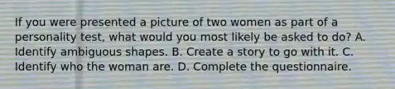 If you were presented a picture of two women as part of a personality test, what would you most likely be asked to do? A. Identify ambiguous shapes. B. Create a story to go with it. C. Identify who the woman are. D. Complete the questionnaire.