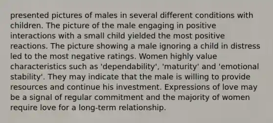 presented pictures of males in several different conditions with children. The picture of the male engaging in positive interactions with a small child yielded the most positive reactions. The picture showing a male ignoring a child in distress led to the most negative ratings. Women highly value characteristics such as 'dependability', 'maturity' and 'emotional stability'. They may indicate that the male is willing to provide resources and continue his investment. Expressions of love may be a signal of regular commitment and the majority of women require love for a long-term relationship.