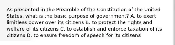 As presented in the Preamble of the Constitution of the United States, what is the basic purpose of government? A. to exert limitless power over its citizens B. to protect the rights and welfare of its citizens C. to establish and enforce taxation of its citizens D. to ensure freedom of speech for its citizens