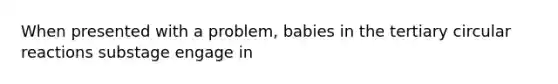 When presented with a problem, babies in the tertiary circular reactions substage engage in