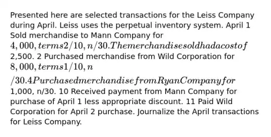 Presented here are selected transactions for the Leiss Company during April. Leiss uses the perpetual inventory system. April 1 Sold merchandise to Mann Company for 4,000, terms 2/10, n/30. The merchandise sold had a cost of2,500. 2 Purchased merchandise from Wild Corporation for 8,000, terms 1/10, n/30. 4 Purchased merchandise from Ryan Company for1,000, n/30. 10 Received payment from Mann Company for purchase of April 1 less appropriate discount. 11 Paid Wild Corporation for April 2 purchase. Journalize the April transactions for Leiss Company.