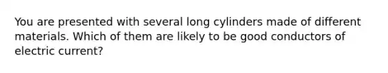 You are presented with several long cylinders made of different materials. Which of them are likely to be good conductors of electric current?