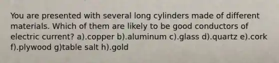 You are presented with several long cylinders made of different materials. Which of them are likely to be good conductors of electric current? a).copper b).aluminum c).glass d).quartz e).cork f).plywood g)table salt h).gold