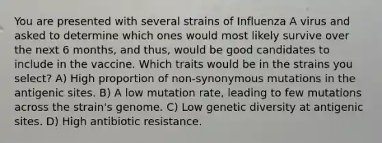 You are presented with several strains of Influenza A virus and asked to determine which ones would most likely survive over the next 6 months, and thus, would be good candidates to include in the vaccine. Which traits would be in the strains you select? A) High proportion of non-synonymous mutations in the antigenic sites. B) A low mutation rate, leading to few mutations across the strain's genome. C) Low genetic diversity at antigenic sites. D) High antibiotic resistance.