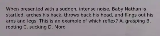 When presented with a sudden, intense noise, Baby Nathan is startled, arches his back, throws back his head, and flings out his arns and legs. This is an example of which reflex? A. grasping B. rooting C. sucking D. Moro